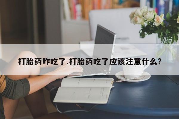 流产药如何购买打胎药咋吃了.打胎药吃了应该注意什么？
