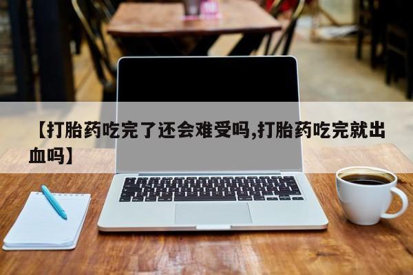 流产药如何购买【打胎药吃完了还会难受吗,打胎药吃完就出血吗】