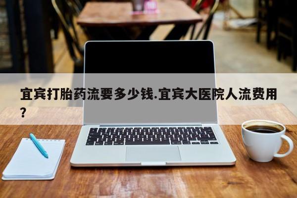 流产药如何购买宜宾打胎药流要多少钱.宜宾大医院人流费用？